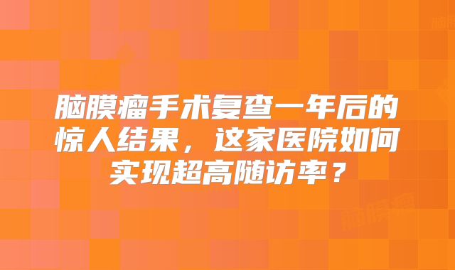 脑膜瘤手术复查一年后的惊人结果，这家医院如何实现超高随访率？