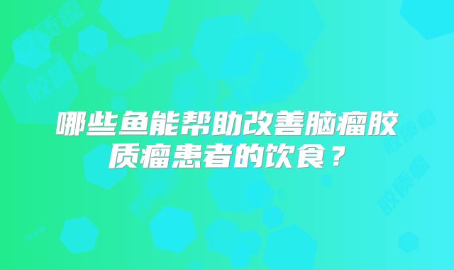 哪些鱼能帮助改善脑瘤胶质瘤患者的饮食？