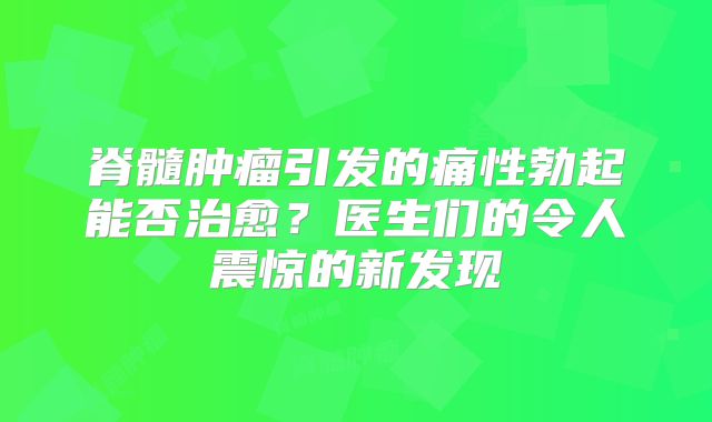 脊髓肿瘤引发的痛性勃起能否治愈？医生们的令人震惊的新发现