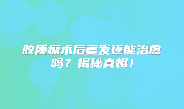 胶质瘤术后复发还能治愈吗？揭秘真相！