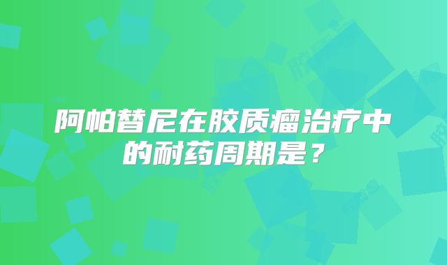 阿帕替尼在胶质瘤治疗中的耐药周期是？