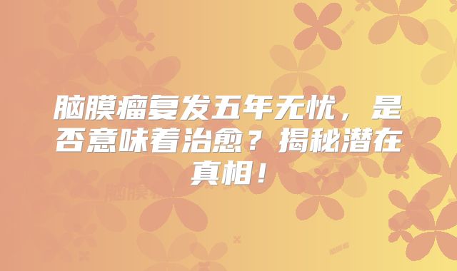 脑膜瘤复发五年无忧，是否意味着治愈？揭秘潜在真相！
