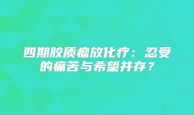 四期胶质瘤放化疗：忍受的痛苦与希望并存？