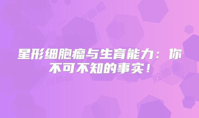 星形细胞瘤与生育能力：你不可不知的事实！