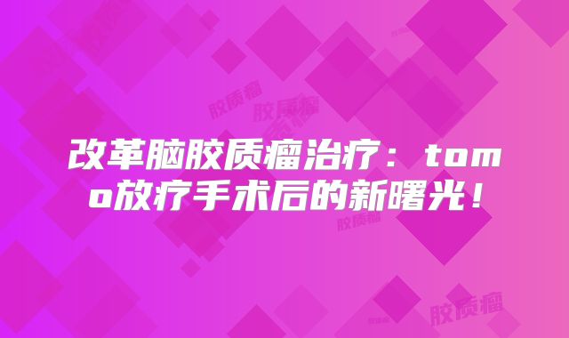 改革脑胶质瘤治疗：tomo放疗手术后的新曙光！
