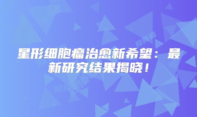 星形细胞瘤治愈新希望：最新研究结果揭晓！