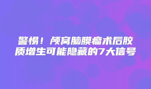 警惕！颅窝脑膜瘤术后胶质增生可能隐藏的7大信号