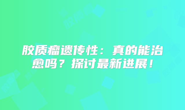 胶质瘤遗传性：真的能治愈吗？探讨最新进展！