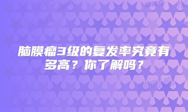 脑膜瘤3级的复发率究竟有多高？你了解吗？