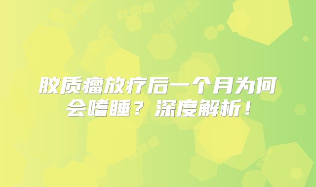 胶质瘤放疗后一个月为何会嗜睡？深度解析！