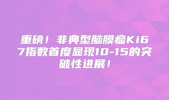 重磅！非典型脑膜瘤Ki67指数首度显现10-15的突破性进展！