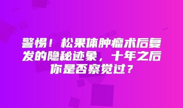 警惕！松果体肿瘤术后复发的隐秘迹象，十年之后你是否察觉过？