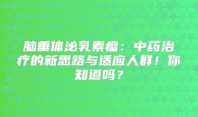 脑垂体泌乳素瘤：中药治疗的新思路与适应人群！你知道吗？