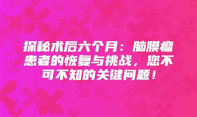 探秘术后六个月：脑膜瘤患者的恢复与挑战，您不可不知的关键问题！