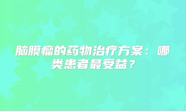 脑膜瘤的药物治疗方案：哪类患者最受益？