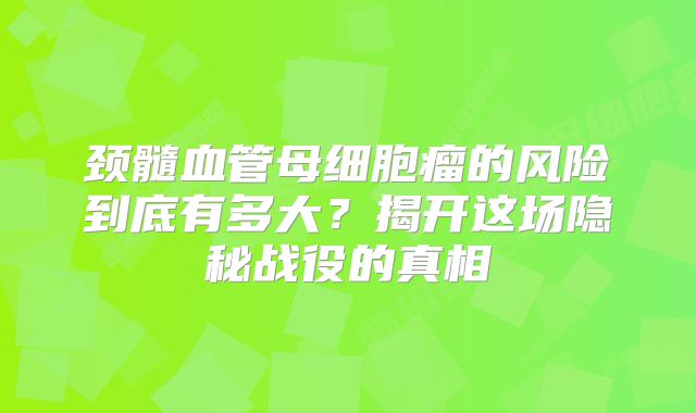 颈髓血管母细胞瘤的风险到底有多大？揭开这场隐秘战役的真相