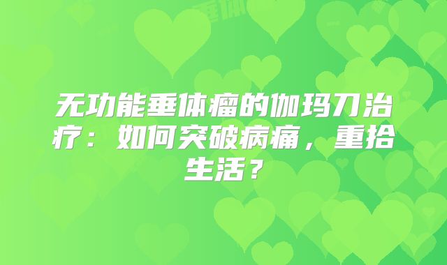 无功能垂体瘤的伽玛刀治疗：如何突破病痛，重拾生活？