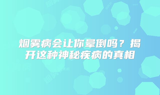 烟雾病会让你晕倒吗？揭开这种神秘疾病的真相