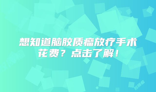 想知道脑胶质瘤放疗手术花费？点击了解！