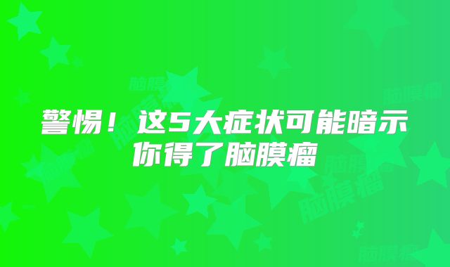 警惕！这5大症状可能暗示你得了脑膜瘤