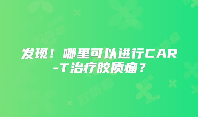 发现！哪里可以进行CAR-T治疗胶质瘤？