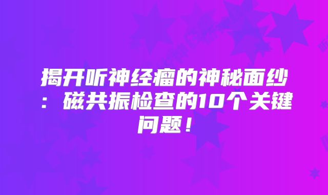 揭开听神经瘤的神秘面纱：磁共振检查的10个关键问题！