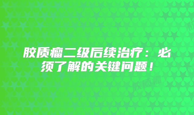 胶质瘤二级后续治疗：必须了解的关键问题！