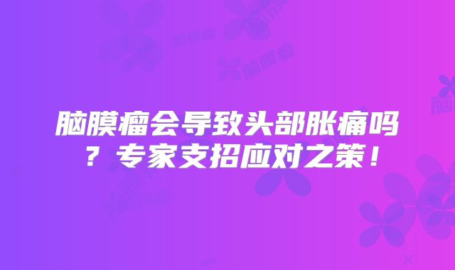 脑膜瘤会导致头部胀痛吗？专家支招应对之策！