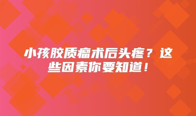小孩胶质瘤术后头疼？这些因素你要知道！