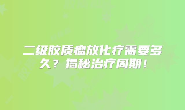 二级胶质瘤放化疗需要多久？揭秘治疗周期！