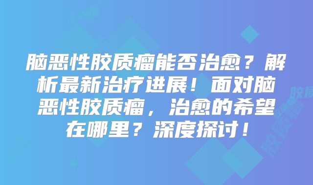 脑恶性胶质瘤能否治愈？解析最新治疗进展！面对脑恶性胶质瘤，治愈的希望在哪里？深度探讨！