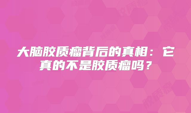 大脑胶质瘤背后的真相：它真的不是胶质瘤吗？