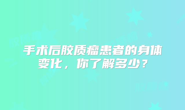 手术后胶质瘤患者的身体变化，你了解多少？