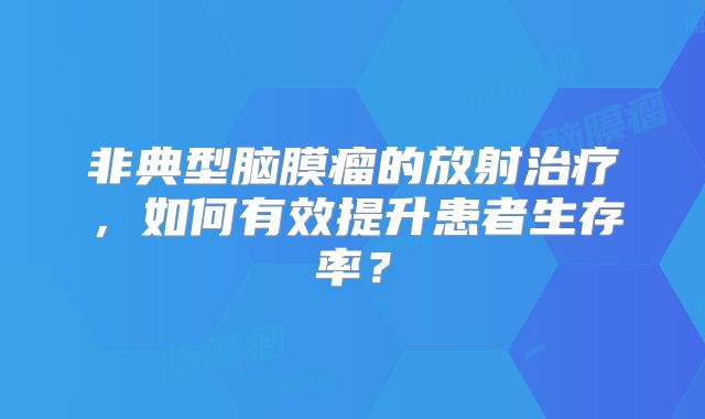 非典型脑膜瘤的放射治疗，如何有效提升患者生存率？