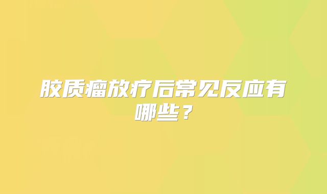 胶质瘤放疗后常见反应有哪些？