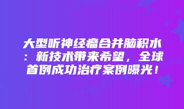 大型听神经瘤合并脑积水：新技术带来希望，全球首例成功治疗案例曝光！