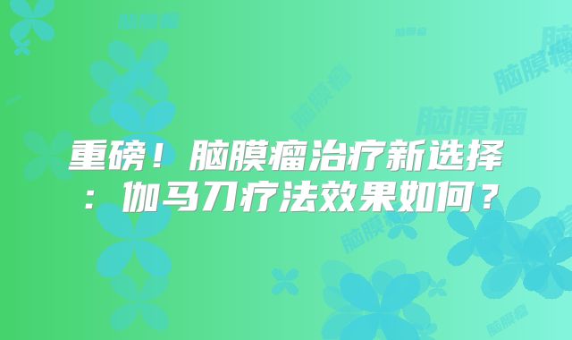 重磅！脑膜瘤治疗新选择：伽马刀疗法效果如何？
