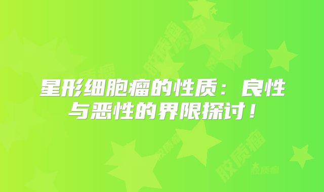 星形细胞瘤的性质：良性与恶性的界限探讨！