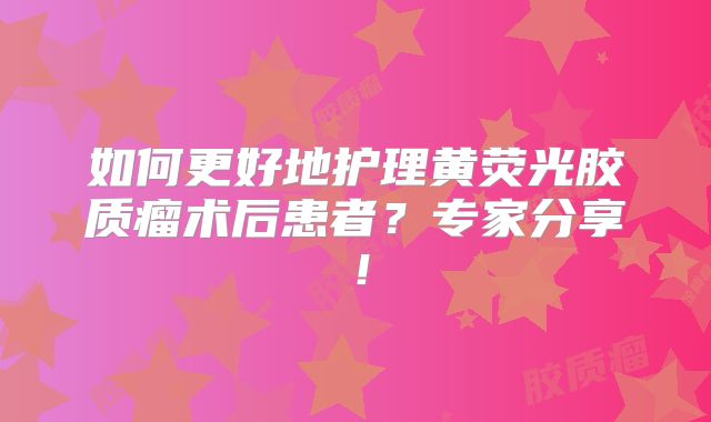 如何更好地护理黄荧光胶质瘤术后患者？专家分享！