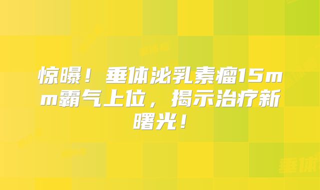 惊曝！垂体泌乳素瘤15mm霸气上位，揭示治疗新曙光！