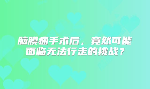 脑膜瘤手术后，竟然可能面临无法行走的挑战？