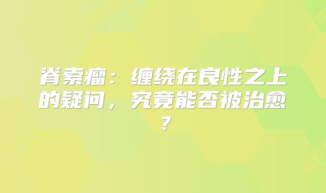脊索瘤：缠绕在良性之上的疑问，究竟能否被治愈？