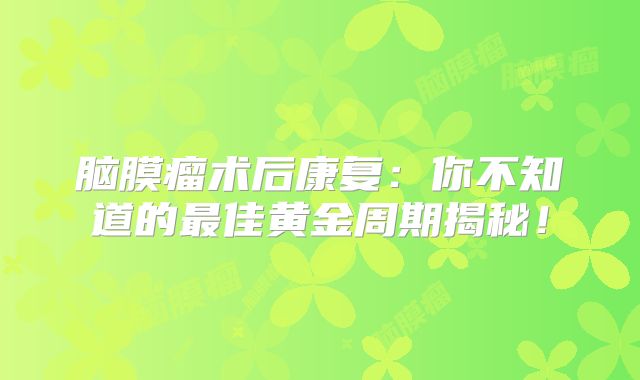 脑膜瘤术后康复：你不知道的最佳黄金周期揭秘！