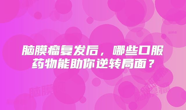 脑膜瘤复发后，哪些口服药物能助你逆转局面？