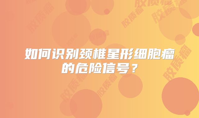 如何识别颈椎星形细胞瘤的危险信号？