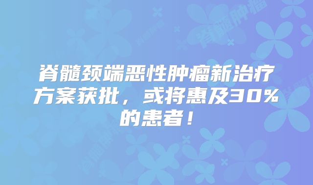 脊髓颈端恶性肿瘤新治疗方案获批，或将惠及30%的患者！
