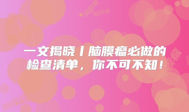 一文揭晓丨脑膜瘤必做的检查清单，你不可不知！