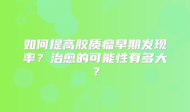 如何提高胶质瘤早期发现率？治愈的可能性有多大？
