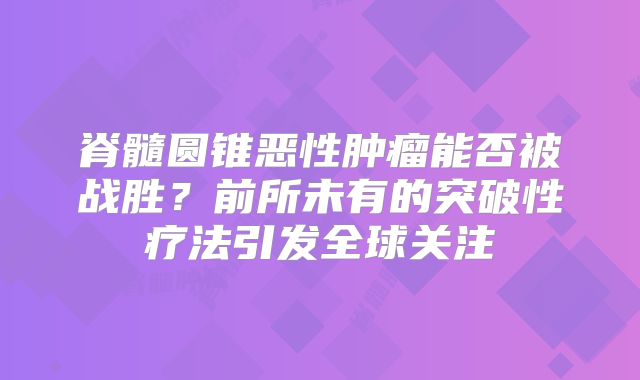 脊髓圆锥恶性肿瘤能否被战胜？前所未有的突破性疗法引发全球关注