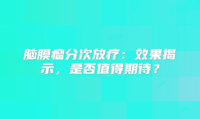 脑膜瘤分次放疗：效果揭示，是否值得期待？